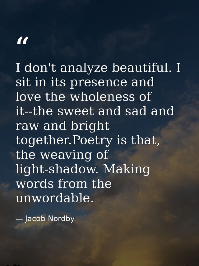 I don't analyze beautiful. I sit in its presence and love the wholeness of it--the sweet and sad and raw and bright toge — Jacob Nordby