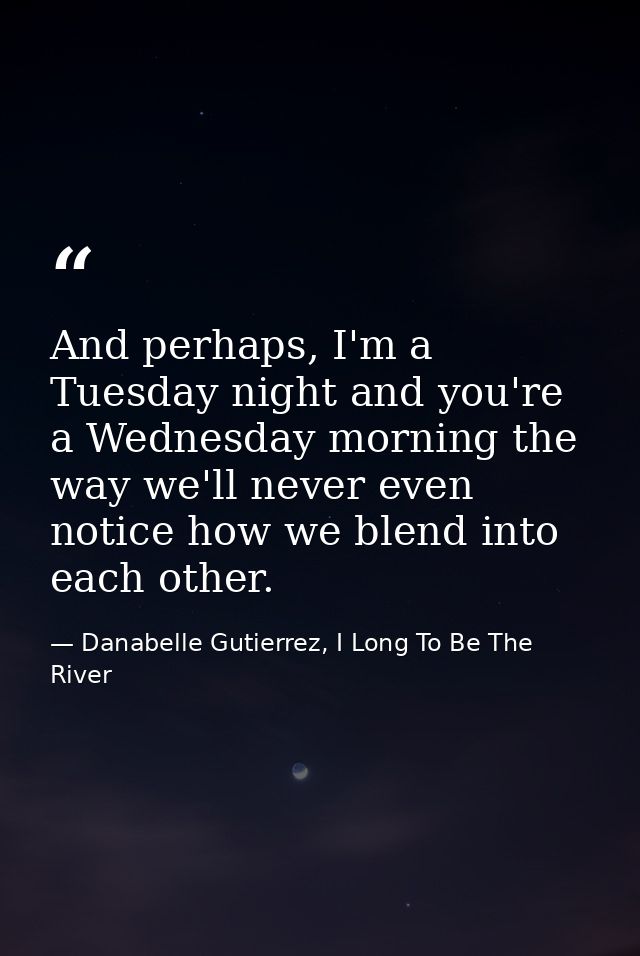 And perhaps, I'm a Tuesday night and you're a Wednesday morning the way we'll never even notice how we blend into each o — Danabelle Gutierrez, I Long To Be The River