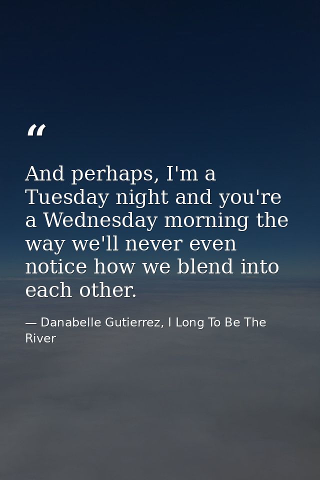 And perhaps, I'm a Tuesday night and you're a Wednesday morning the way we'll never even notice how we blend into each o — Danabelle Gutierrez, I Long To Be The River