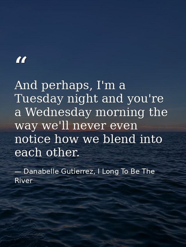 And perhaps, I'm a Tuesday night and you're a Wednesday morning the way we'll never even notice how we blend into each o — Danabelle Gutierrez, I Long To Be The River