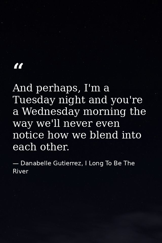And perhaps, I'm a Tuesday night and you're a Wednesday morning the way we'll never even notice how we blend into each o — Danabelle Gutierrez, I Long To Be The River