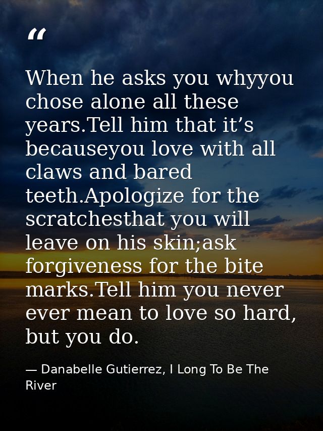 When he asks you whyyou chose alone all these years.Tell him that it’s becauseyou love with all claws and bared teeth.Ap — Danabelle Gutierrez, I Long To Be The River
