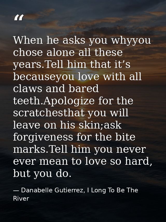 When he asks you whyyou chose alone all these years.Tell him that it’s becauseyou love with all claws and bared teeth.Ap — Danabelle Gutierrez, I Long To Be The River