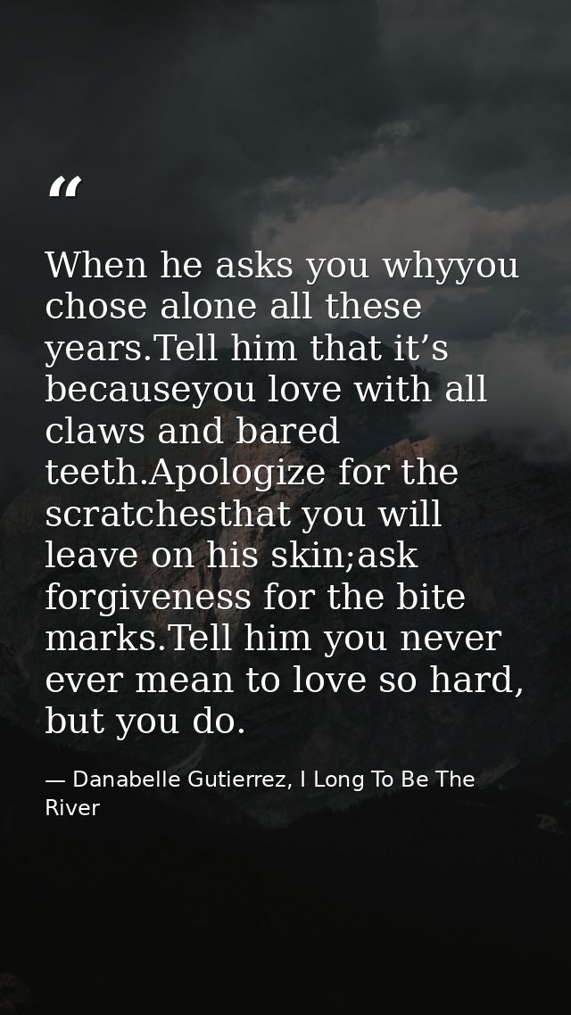 When he asks you whyyou chose alone all these years.Tell him that it’s becauseyou love with all claws and bared teeth.Ap — Danabelle Gutierrez, I Long To Be The River