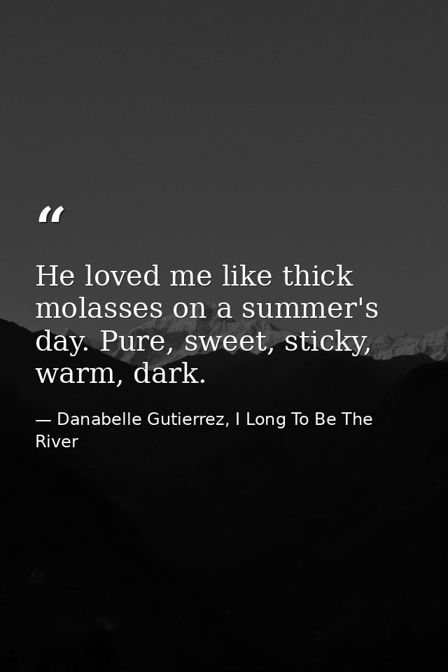 He loved me like thick molasses on a summer's day. Pure, sweet, sticky, warm, dark. — Danabelle Gutierrez, I Long To Be The River