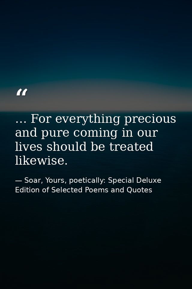 … For everything precious and pure coming in our lives should be treated likewise. — Soar, Yours, poetically: Special Deluxe Edition of Selected Poems and Quotes