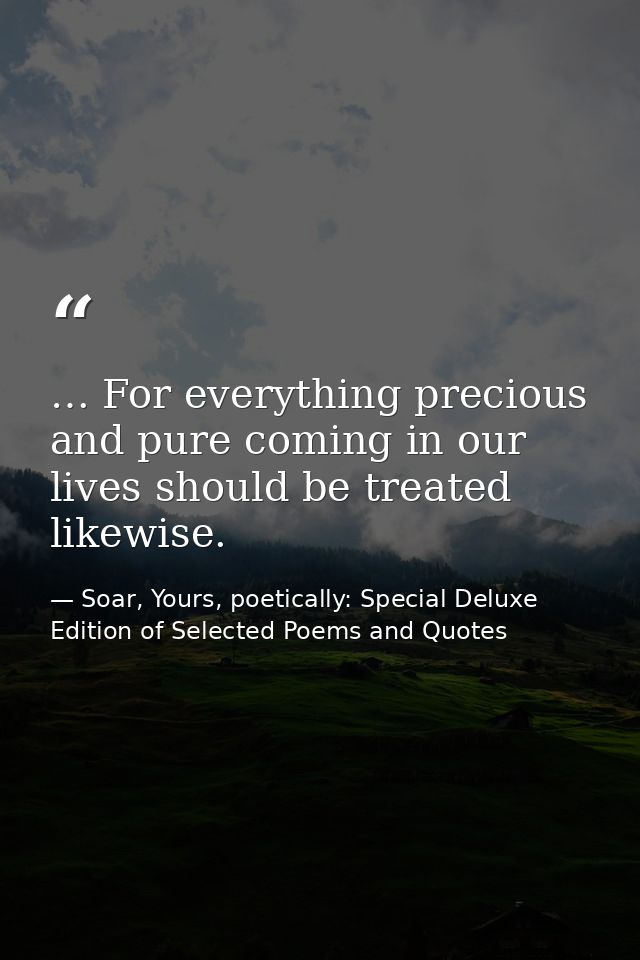 … For everything precious and pure coming in our lives should be treated likewise. — Soar, Yours, poetically: Special Deluxe Edition of Selected Poems and Quotes