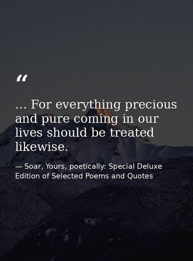 … For everything precious and pure coming in our lives should be treated likewise. — Soar, Yours, poetically: Special Deluxe Edition of Selected Poems and Quotes