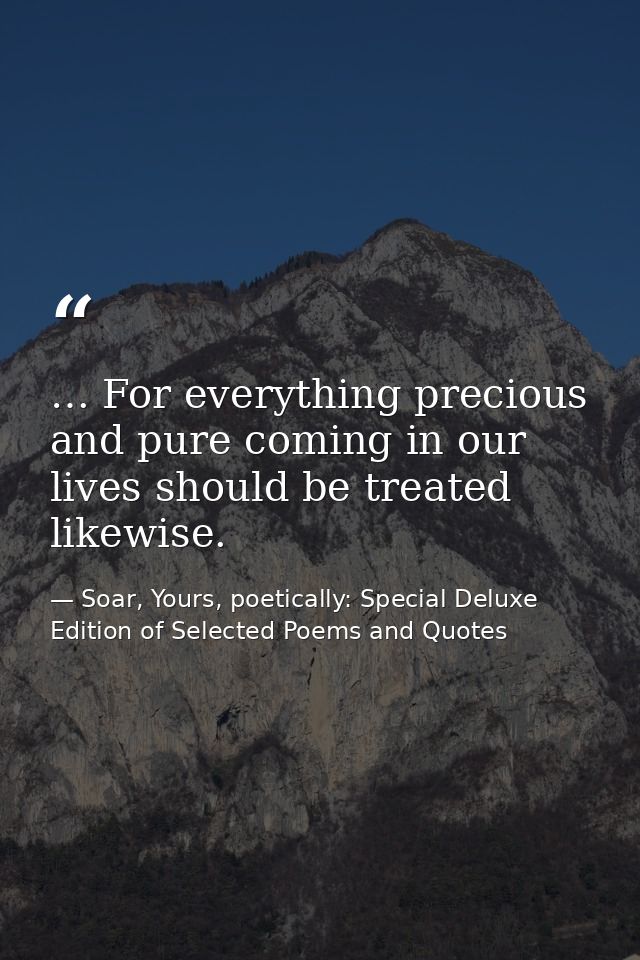 … For everything precious and pure coming in our lives should be treated likewise. — Soar, Yours, poetically: Special Deluxe Edition of Selected Poems and Quotes
