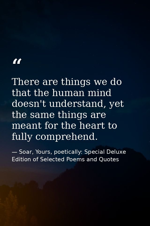 There are things we do that the human mind doesn't understand, yet the same things are meant for the heart to fully comp — Soar, Yours, poetically: Special Deluxe Edition of Selected Poems and Quotes