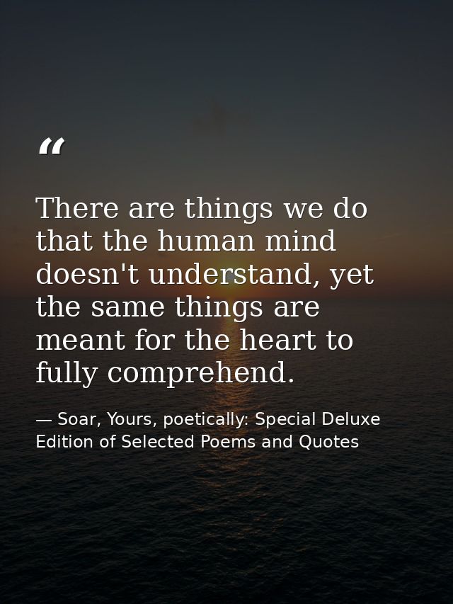 There are things we do that the human mind doesn't understand, yet the same things are meant for the heart to fully comp — Soar, Yours, poetically: Special Deluxe Edition of Selected Poems and Quotes