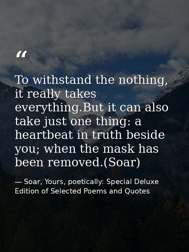 To withstand the nothing, it really takes everything.But it can also take just one thing: a heartbeat in truth beside yo — Soar, Yours, poetically: Special Deluxe Edition of Selected Poems and Quotes