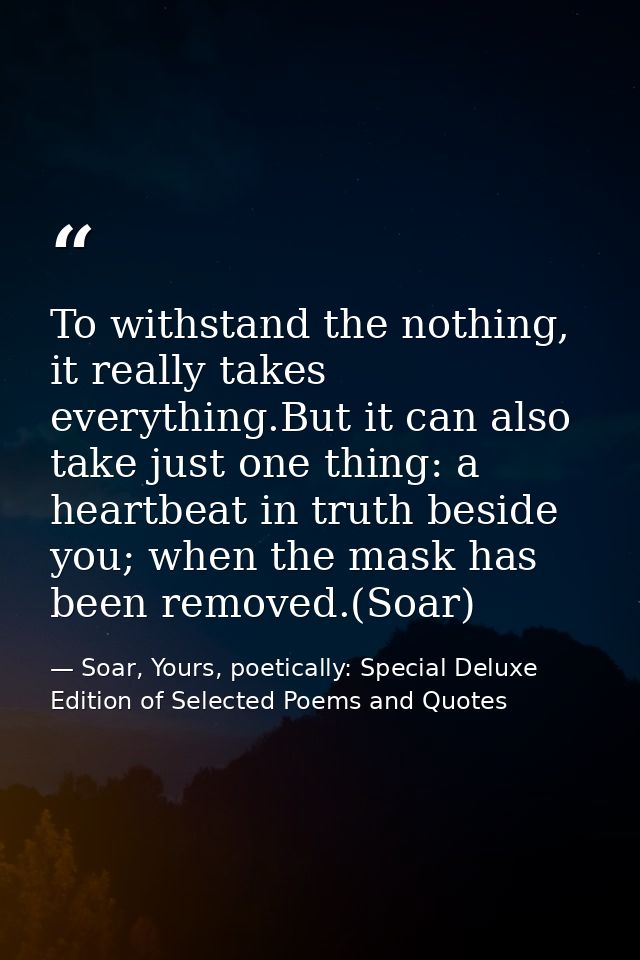 To withstand the nothing, it really takes everything.But it can also take just one thing: a heartbeat in truth beside yo — Soar, Yours, poetically: Special Deluxe Edition of Selected Poems and Quotes