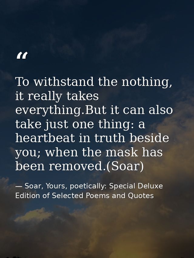 To withstand the nothing, it really takes everything.But it can also take just one thing: a heartbeat in truth beside yo — Soar, Yours, poetically: Special Deluxe Edition of Selected Poems and Quotes
