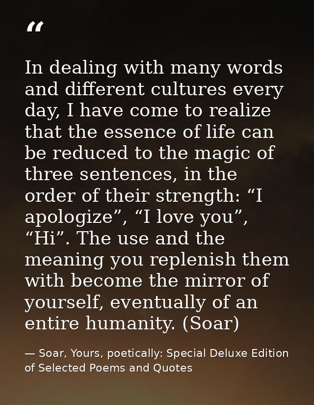 In dealing with many words and different cultures every day, I have come to realize that the essence of life can be redu — Soar, Yours, poetically: Special Deluxe Edition of Selected Poems and Quotes