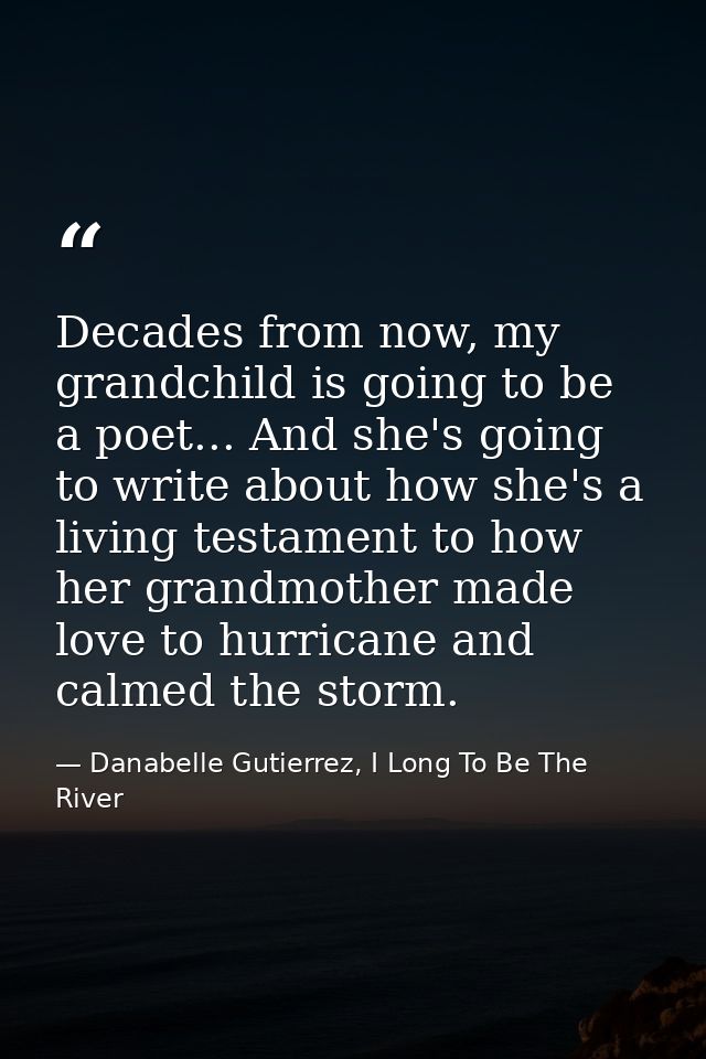 Decades from now, my grandchild is going to be a poet... And she's going to write about how she's a living testament to  — Danabelle Gutierrez, I Long To Be The River