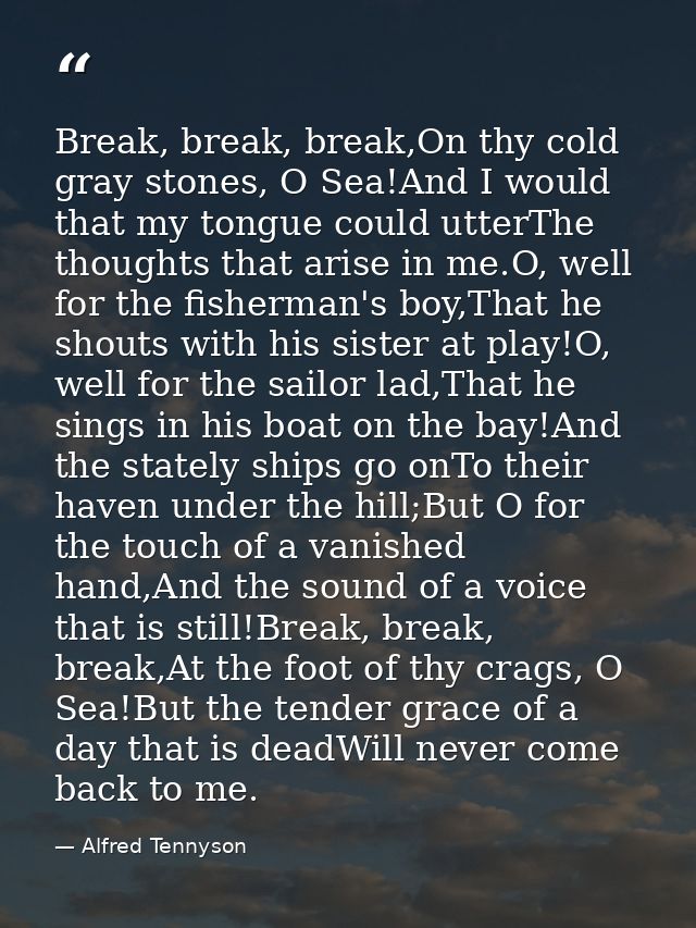 Break, break, break,On thy cold gray stones, O Sea!And I would that my tongue could utterThe thoughts that arise in me.O — Alfred Tennyson