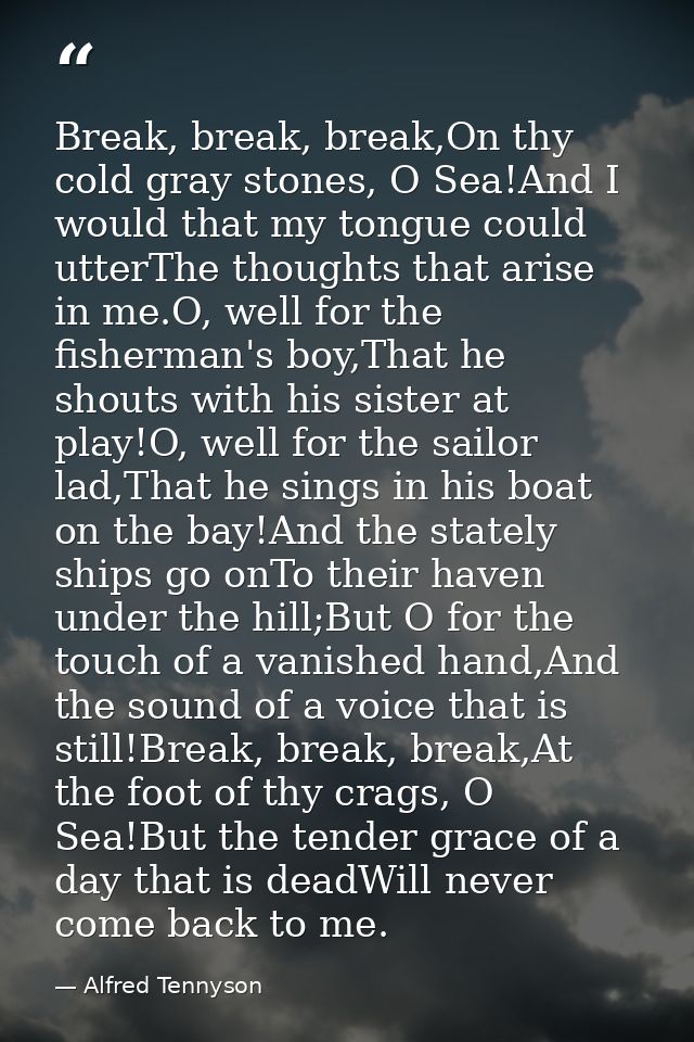 Break, break, break,On thy cold gray stones, O Sea!And I would that my tongue could utterThe thoughts that arise in me.O — Alfred Tennyson