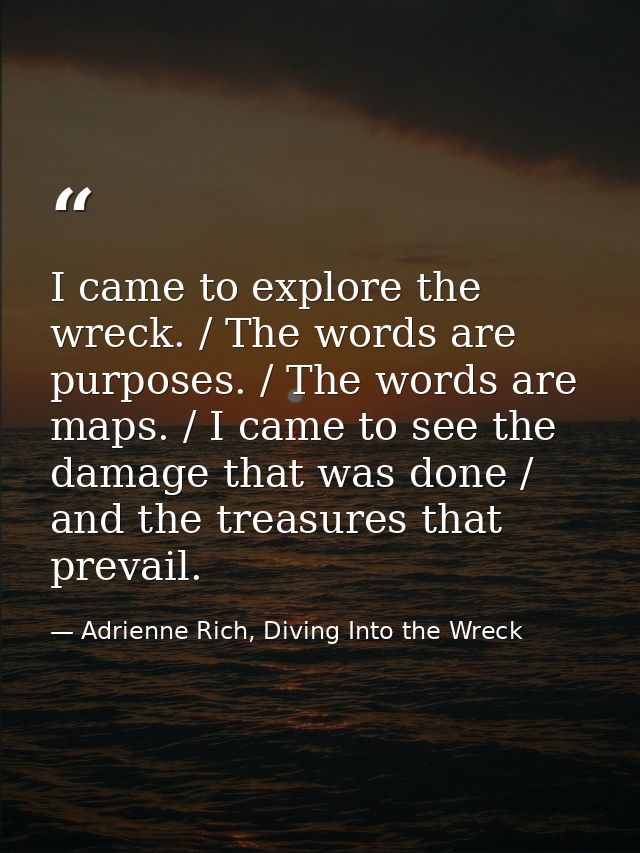 I came to explore the wreck. / The words are purposes. / The words are maps. / I came to see the damage that was done /  — Adrienne Rich, Diving Into the Wreck