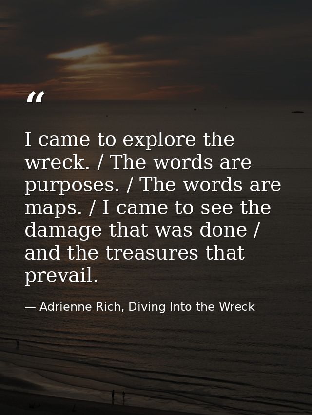 I came to explore the wreck. / The words are purposes. / The words are maps. / I came to see the damage that was done /  — Adrienne Rich, Diving Into the Wreck