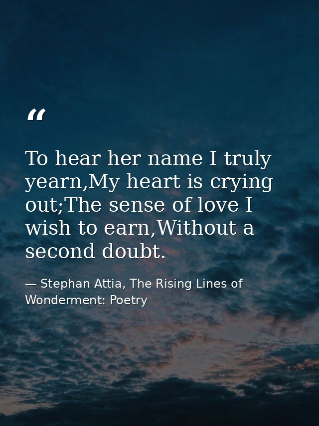 To hear her name I truly yearn,My heart is crying out;The sense of love I wish to earn,Without a second doubt. — Stephan Attia, The Rising Lines of Wonderment: Poetry