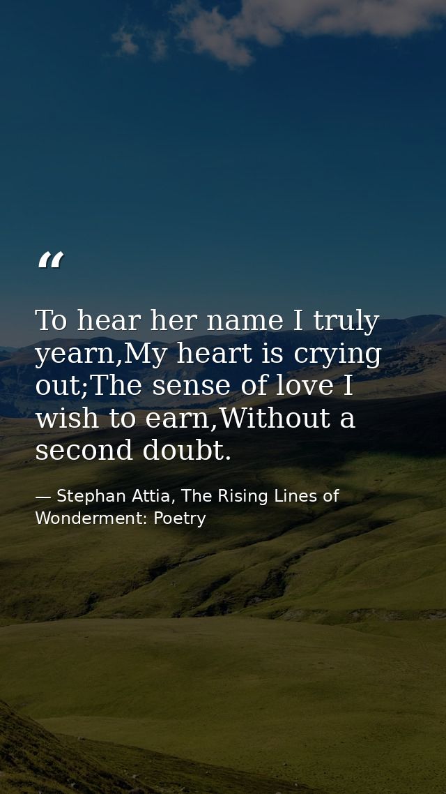 To hear her name I truly yearn,My heart is crying out;The sense of love I wish to earn,Without a second doubt. — Stephan Attia, The Rising Lines of Wonderment: Poetry