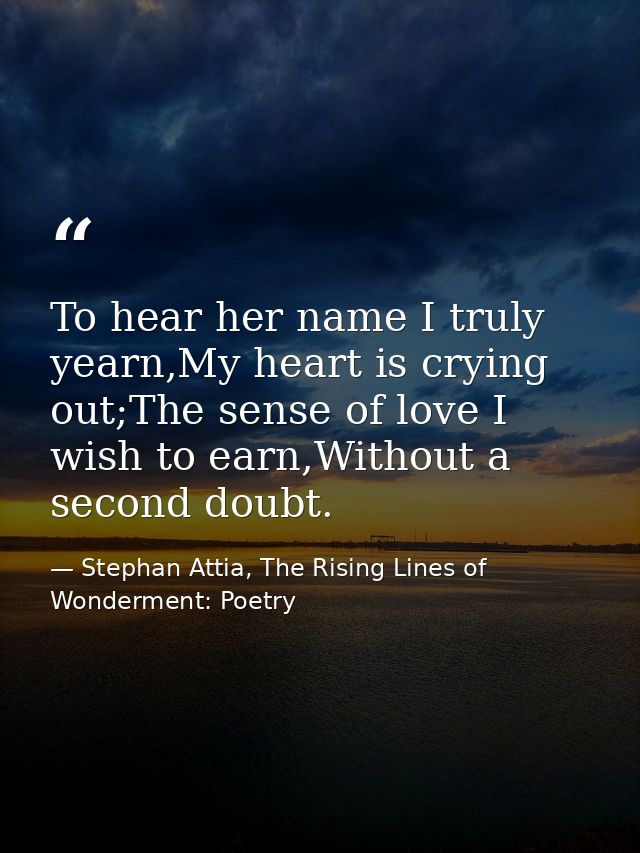 To hear her name I truly yearn,My heart is crying out;The sense of love I wish to earn,Without a second doubt. — Stephan Attia, The Rising Lines of Wonderment: Poetry