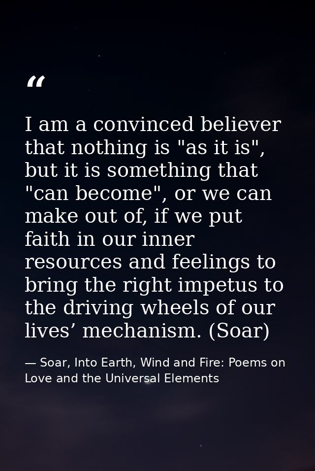 I am a convinced believer that nothing is "as it is", but it is something that "can become", or we can make out of, if w — Soar, Into Earth, Wind and Fire: Poems on Love and the Universal Elements