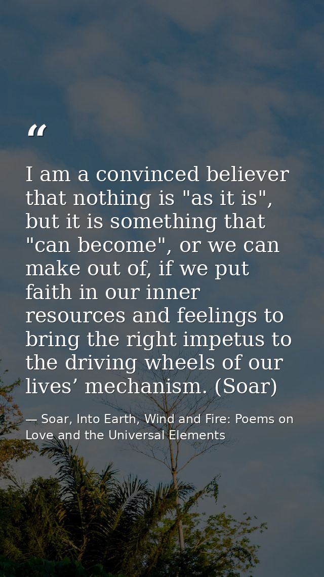 I am a convinced believer that nothing is "as it is", but it is something that "can become", or we can make out of, if w — Soar, Into Earth, Wind and Fire: Poems on Love and the Universal Elements