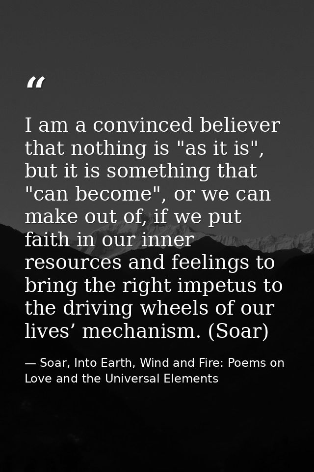 I am a convinced believer that nothing is "as it is", but it is something that "can become", or we can make out of, if w — Soar, Into Earth, Wind and Fire: Poems on Love and the Universal Elements