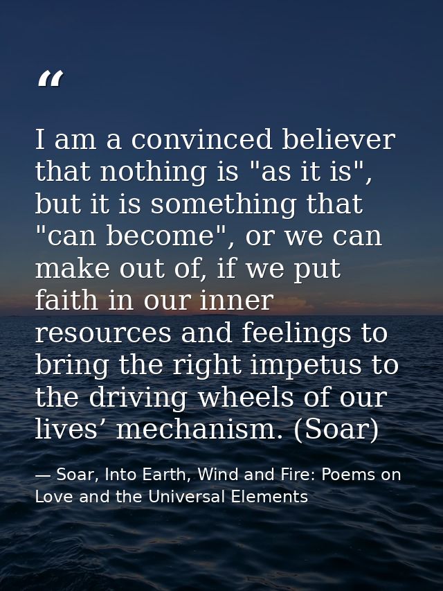 I am a convinced believer that nothing is "as it is", but it is something that "can become", or we can make out of, if w — Soar, Into Earth, Wind and Fire: Poems on Love and the Universal Elements