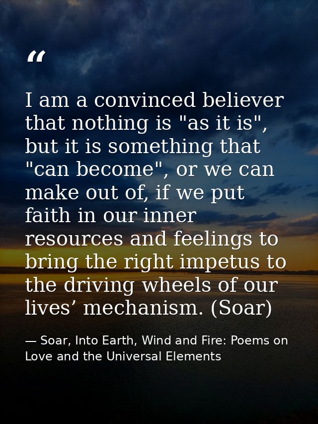 I am a convinced believer that nothing is "as it is", but it is something that "can become", or we can make out of, if w — Soar, Into Earth, Wind and Fire: Poems on Love and the Universal Elements