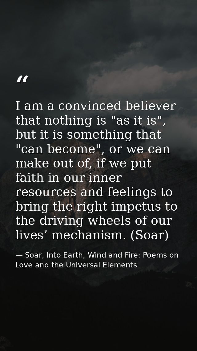 I am a convinced believer that nothing is "as it is", but it is something that "can become", or we can make out of, if w — Soar, Into Earth, Wind and Fire: Poems on Love and the Universal Elements