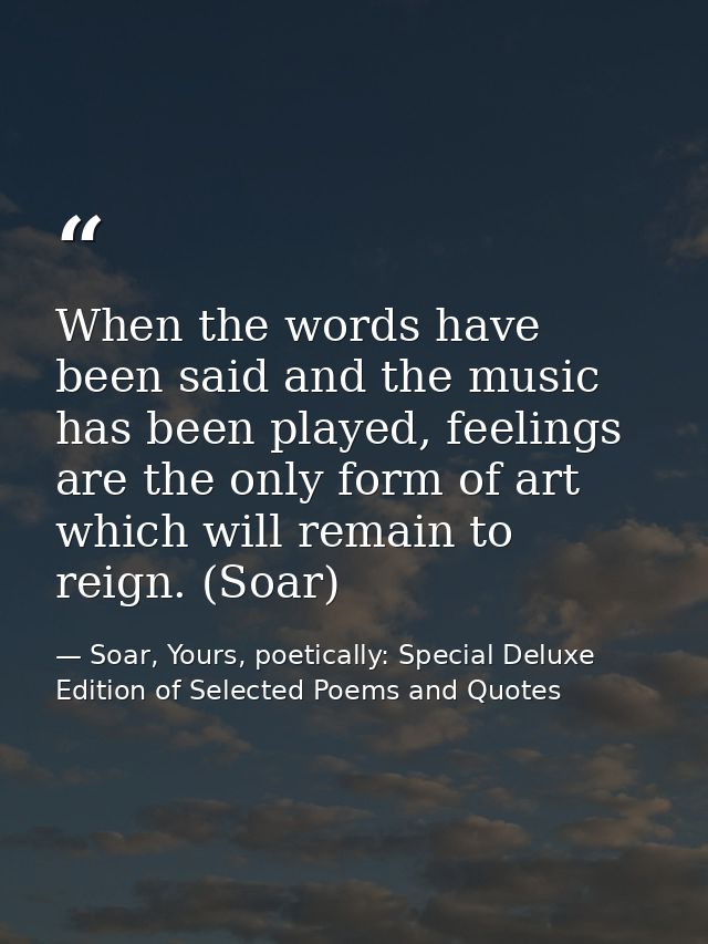 When the words have been said and the music has been played, feelings are the only form of art which will remain to reig — Soar, Yours, poetically: Special Deluxe Edition of Selected Poems and Quotes