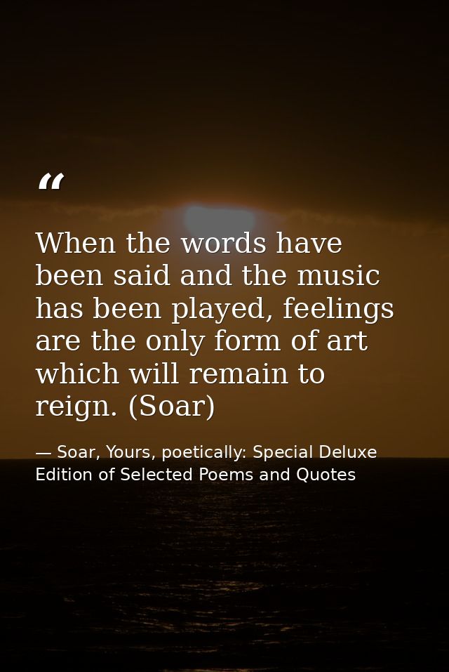 When the words have been said and the music has been played, feelings are the only form of art which will remain to reig — Soar, Yours, poetically: Special Deluxe Edition of Selected Poems and Quotes