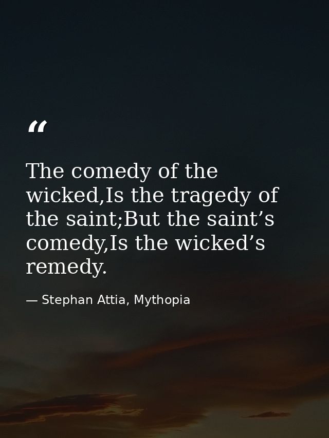 The comedy of the wicked,Is the tragedy of the saint;But the saint’s comedy,Is the wicked’s remedy. — Stephan Attia, Mythopia