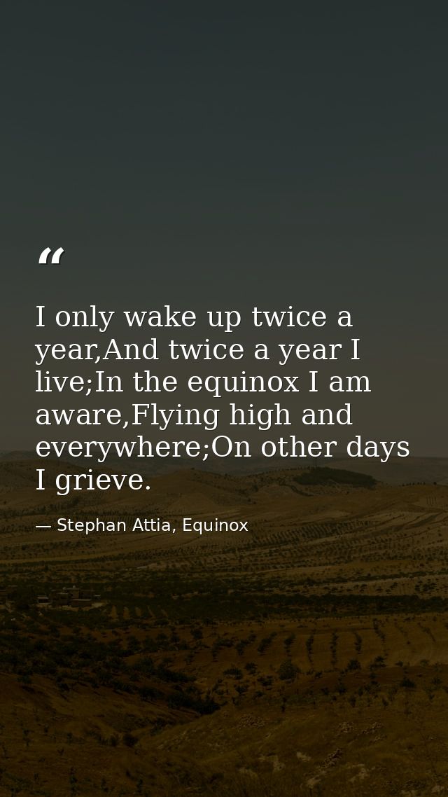 I only wake up twice a year,And twice a year I live;In the equinox I am aware,Flying high and everywhere;On other days I — Stephan Attia, Equinox