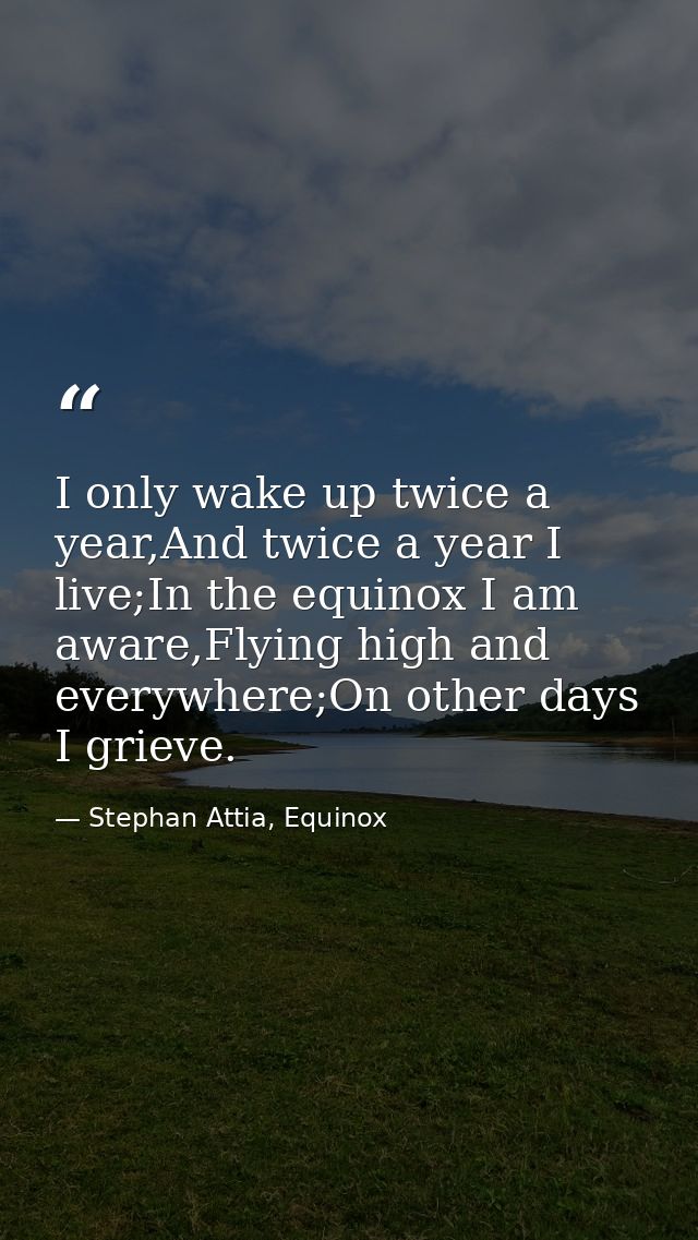 I only wake up twice a year,And twice a year I live;In the equinox I am aware,Flying high and everywhere;On other days I — Stephan Attia, Equinox