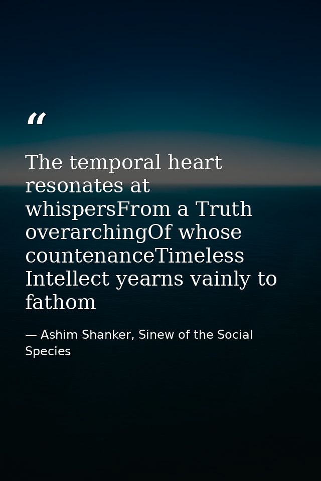 The temporal heart resonates at whispersFrom a Truth overarchingOf whose countenanceTimeless Intellect yearns vainly to  — Ashim Shanker, Sinew of the Social Species