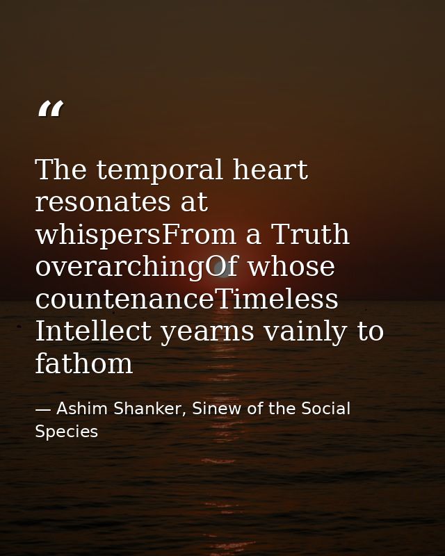The temporal heart resonates at whispersFrom a Truth overarchingOf whose countenanceTimeless Intellect yearns vainly to  — Ashim Shanker, Sinew of the Social Species
