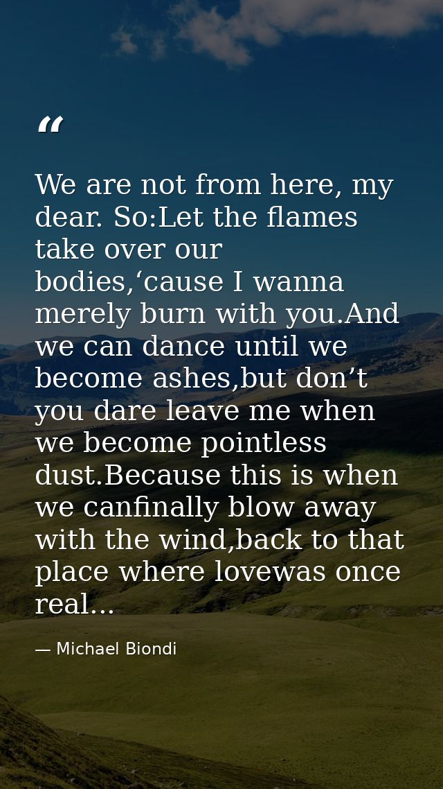 We are not from here, my dear. So:Let the flames take over our bodies,‘cause I wanna merely burn with you.And we can dan — Michael Biondi
