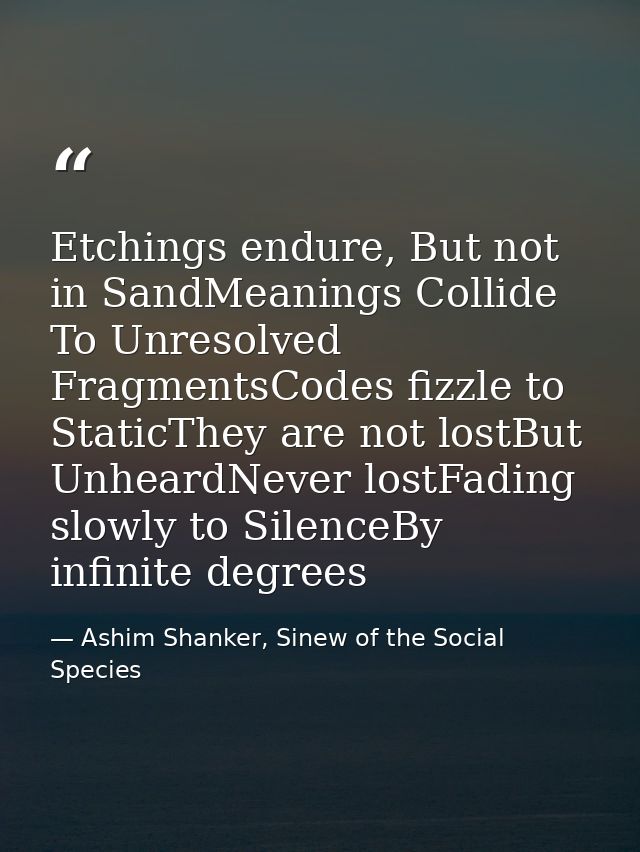 Etchings endure, But not in SandMeanings Collide To Unresolved FragmentsCodes fizzle to StaticThey are not lostBut Unhea — Ashim Shanker, Sinew of the Social Species