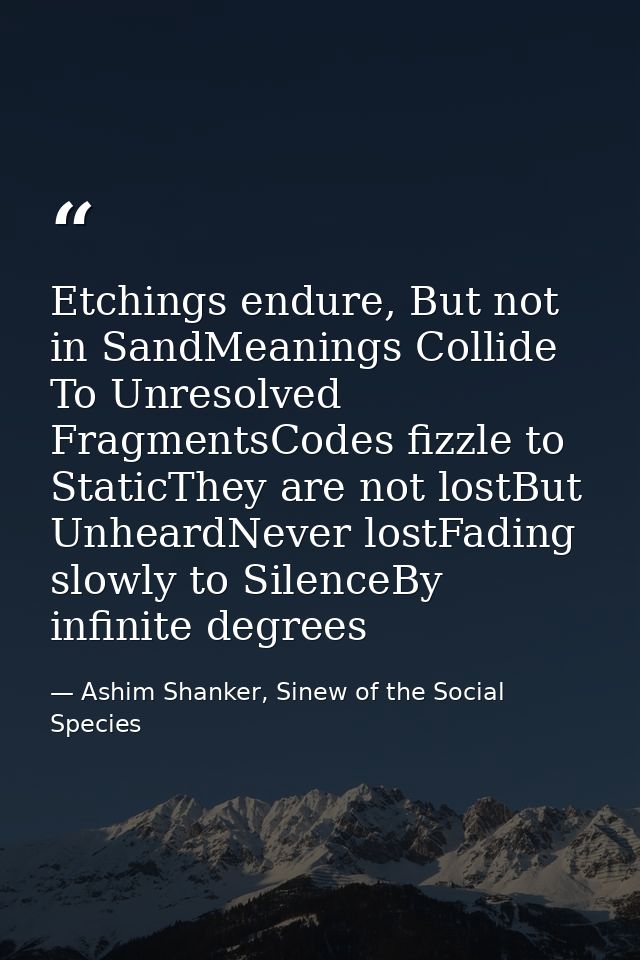 Etchings endure, But not in SandMeanings Collide To Unresolved FragmentsCodes fizzle to StaticThey are not lostBut Unhea — Ashim Shanker, Sinew of the Social Species