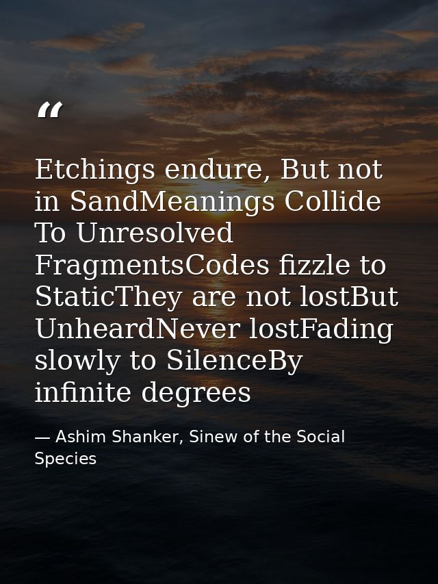 Etchings endure, But not in SandMeanings Collide To Unresolved FragmentsCodes fizzle to StaticThey are not lostBut Unhea — Ashim Shanker, Sinew of the Social Species