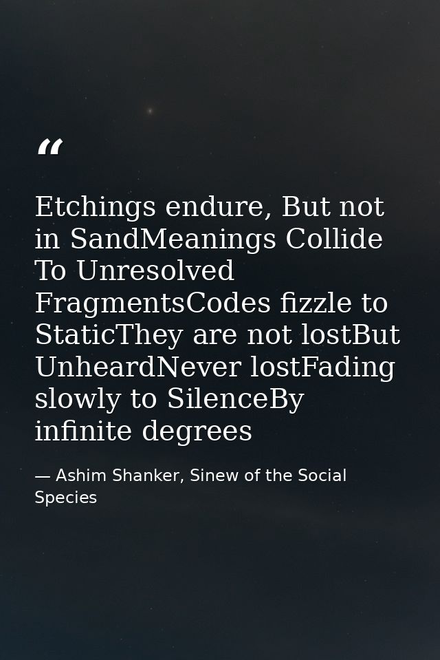 Etchings endure, But not in SandMeanings Collide To Unresolved FragmentsCodes fizzle to StaticThey are not lostBut Unhea — Ashim Shanker, Sinew of the Social Species