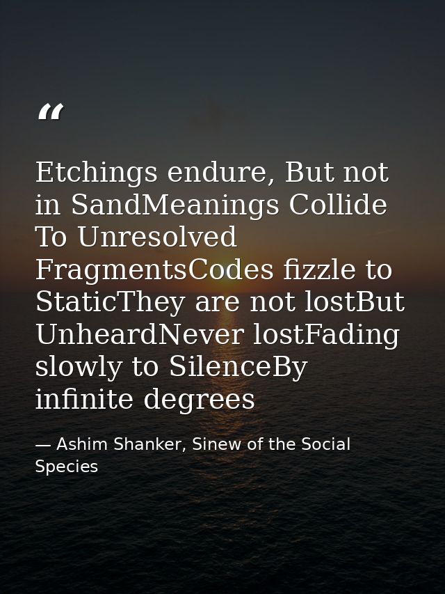 Etchings endure, But not in SandMeanings Collide To Unresolved FragmentsCodes fizzle to StaticThey are not lostBut Unhea — Ashim Shanker, Sinew of the Social Species