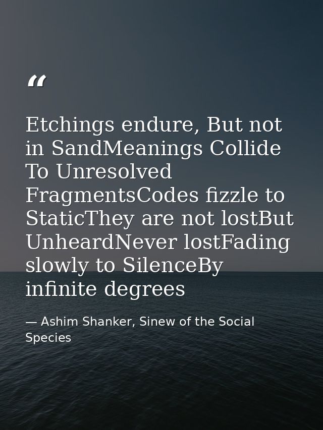 Etchings endure, But not in SandMeanings Collide To Unresolved FragmentsCodes fizzle to StaticThey are not lostBut Unhea — Ashim Shanker, Sinew of the Social Species