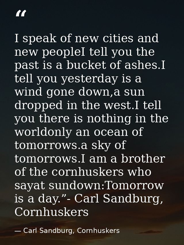 I speak of new cities and new peopleI tell you the past is a bucket of ashes.I tell you yesterday is a wind gone down,a  — Carl Sandburg, Cornhuskers