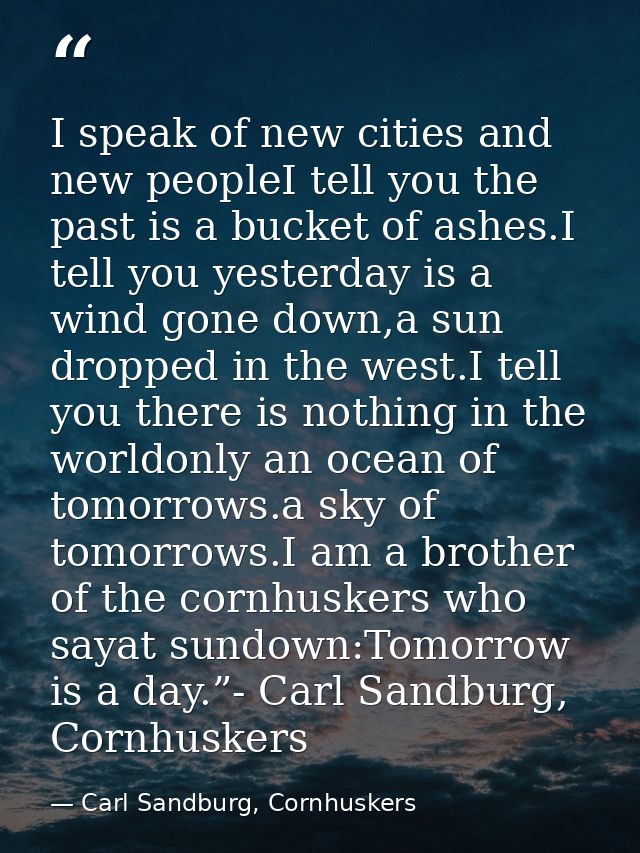 I speak of new cities and new peopleI tell you the past is a bucket of ashes.I tell you yesterday is a wind gone down,a  — Carl Sandburg, Cornhuskers