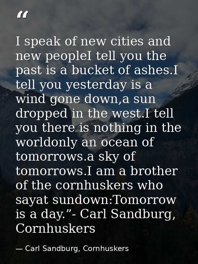 I speak of new cities and new peopleI tell you the past is a bucket of ashes.I tell you yesterday is a wind gone down,a  — Carl Sandburg, Cornhuskers